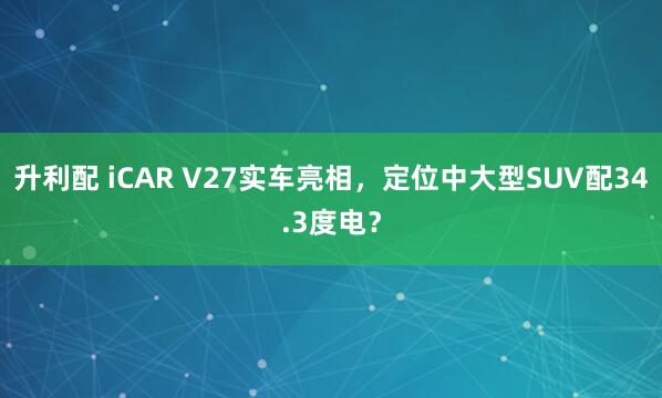 升利配 iCAR V27实车亮相，定位中大型SUV配34.3度电？