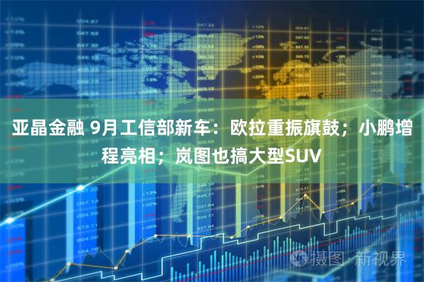 亚晶金融 9月工信部新车：欧拉重振旗鼓；小鹏增程亮相；岚图也搞大型SUV