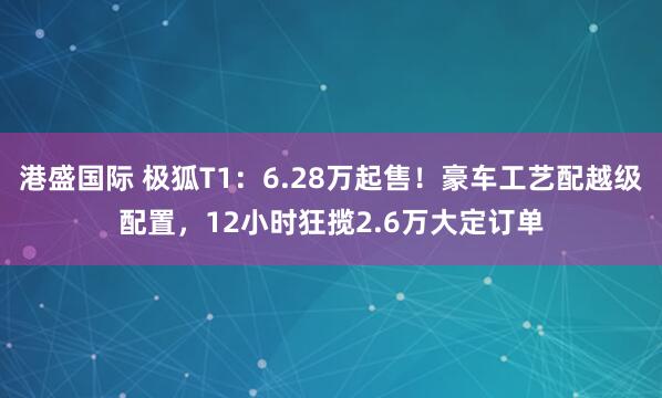 港盛国际 极狐T1：6.28万起售！豪车工艺配越级配置，12小时狂揽2.6万大定订单
