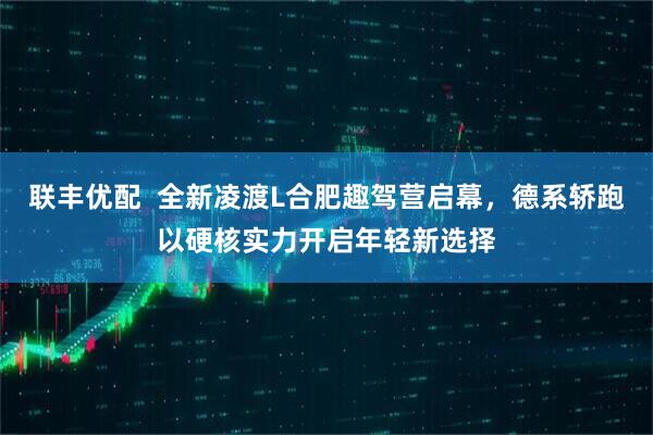 联丰优配  全新凌渡L合肥趣驾营启幕，德系轿跑以硬核实力开启年轻新选择