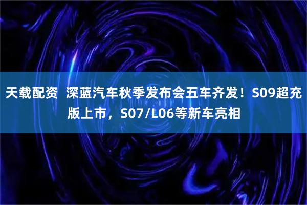 天载配资  深蓝汽车秋季发布会五车齐发！S09超充版上市，S07/L06等新车亮相
