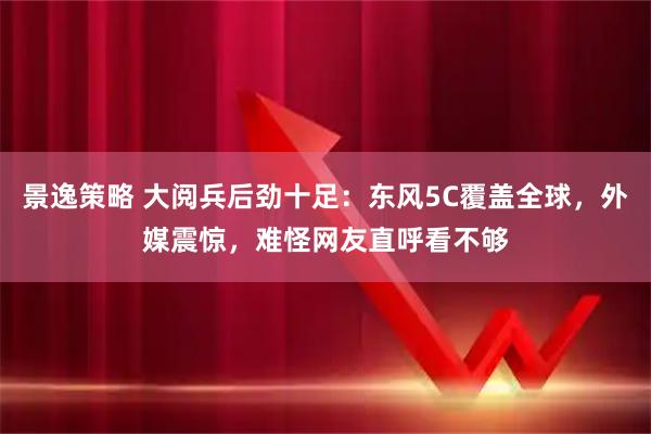 景逸策略 大阅兵后劲十足：东风5C覆盖全球，外媒震惊，难怪网友直呼看不够