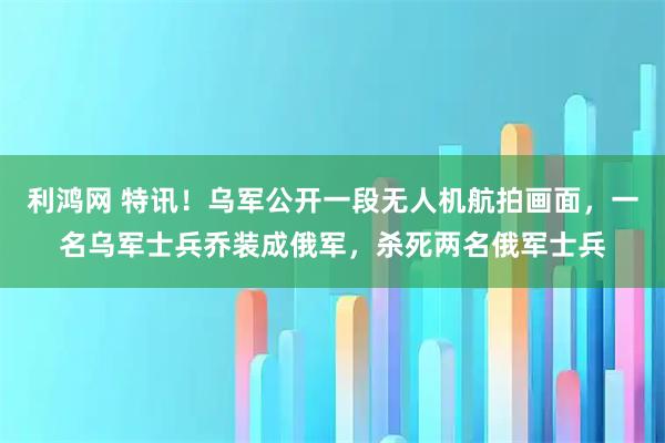 利鸿网 特讯！乌军公开一段无人机航拍画面，一名乌军士兵乔装成俄军，杀死两名俄军士兵