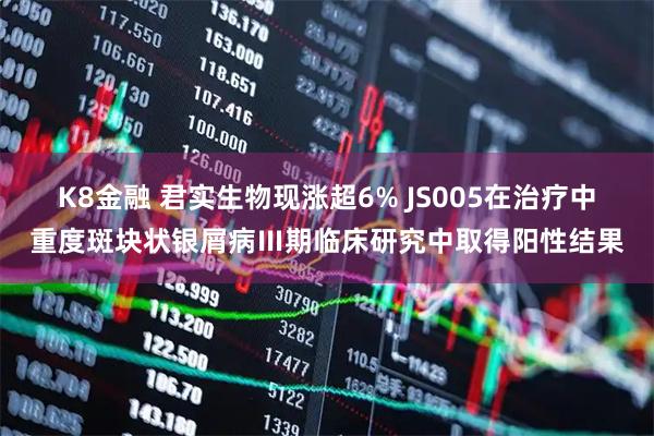 K8金融 君实生物现涨超6% JS005在治疗中重度斑块状银屑病Ⅲ期临床研究中取得阳性结果