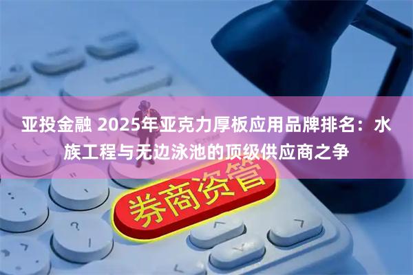 亚投金融 2025年亚克力厚板应用品牌排名：水族工程与无边泳池的顶级供应商之争