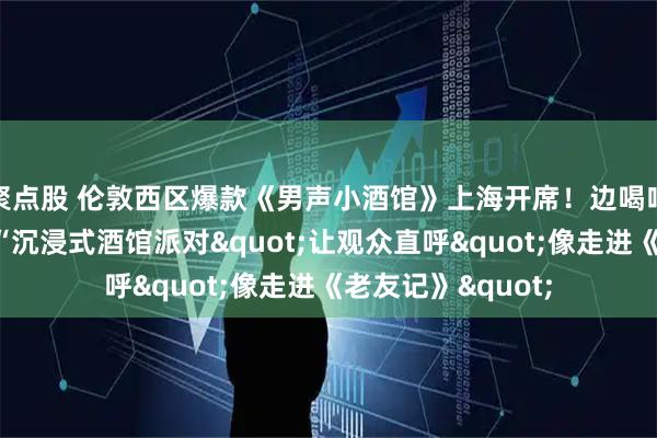 聚点股 伦敦西区爆款《男声小酒馆》上海开席！边喝啤酒边看剧，这场“沉浸式酒馆派对"让观众直呼"像走进《老友记》"