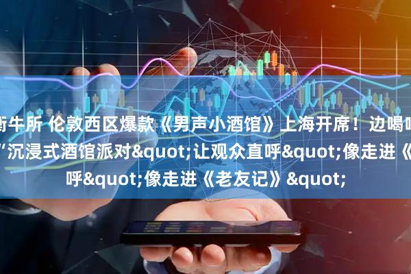 衡牛所 伦敦西区爆款《男声小酒馆》上海开席！边喝啤酒边看剧，这场“沉浸式酒馆派对"让观众直呼"像走进《老友记》"
