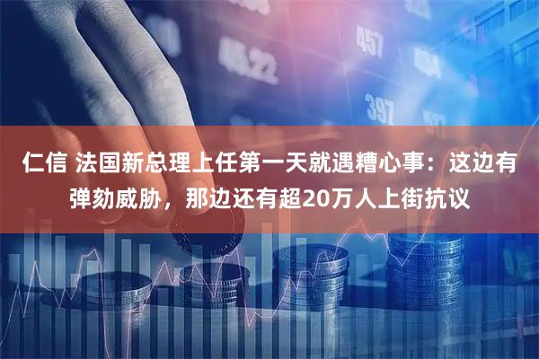 仁信 法国新总理上任第一天就遇糟心事：这边有弹劾威胁，那边还有超20万人上街抗议