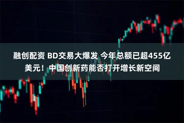 融创配资 BD交易大爆发 今年总额已超455亿美元！中国创新药能否打开增长新空间