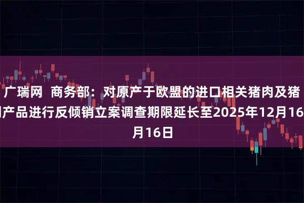 广瑞网  商务部：对原产于欧盟的进口相关猪肉及猪副产品进行反倾销立案调查期限延长至2025年12月16日