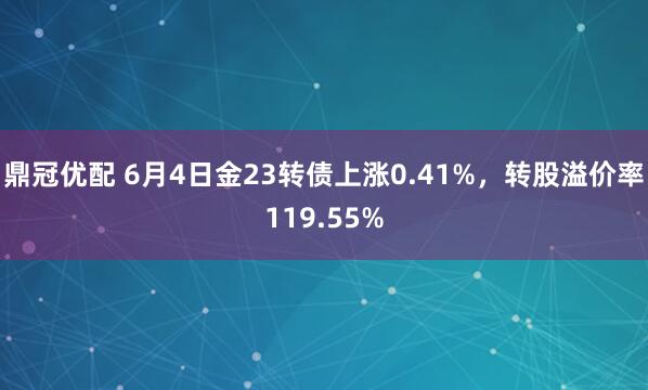 鼎冠优配 6月4日金23转债上涨0.41%，转股溢价率119.55%