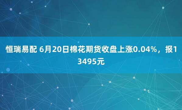恒瑞易配 6月20日棉花期货收盘上涨0.04%，报13495元