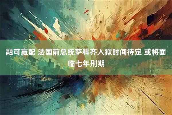 融可赢配 法国前总统萨科齐入狱时间待定 或将面临七年刑期