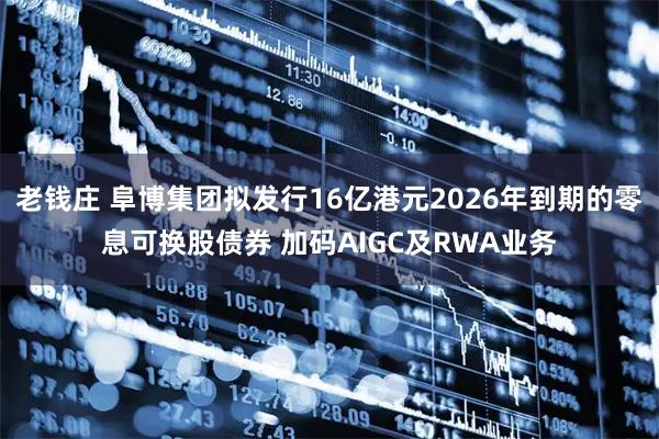 老钱庄 阜博集团拟发行16亿港元2026年到期的零息可换股债券 加码AIGC及RWA业务