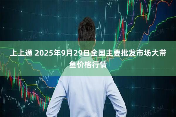 上上通 2025年9月29日全国主要批发市场大带鱼价格行情
