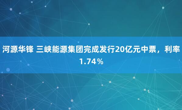 河源华锋 三峡能源集团完成发行20亿元中票，利率1.74％