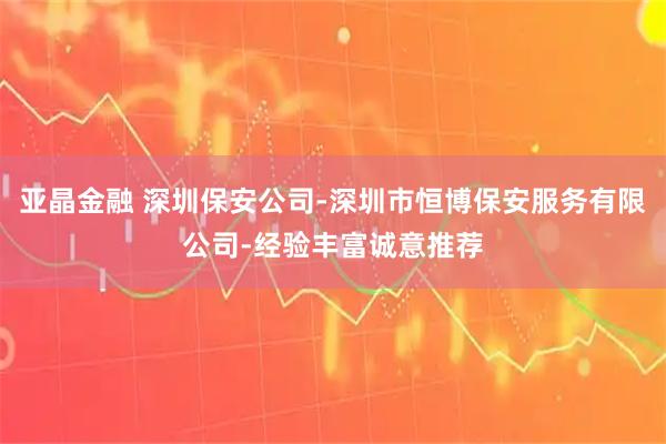 亚晶金融 深圳保安公司-深圳市恒博保安服务有限公司-经验丰富诚意推荐