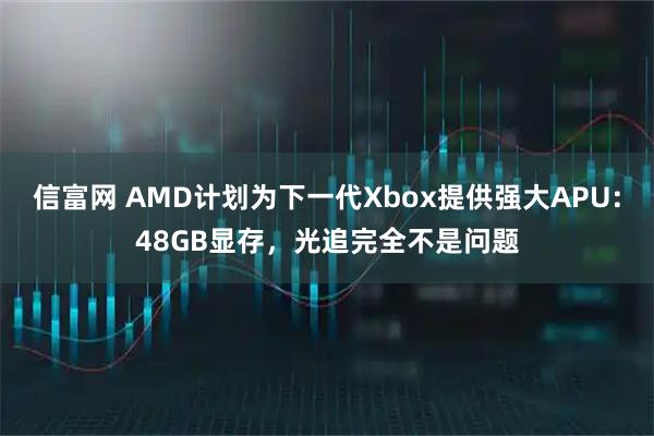 信富网 AMD计划为下一代Xbox提供强大APU：48GB显存，光追完全不是问题