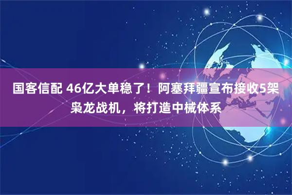 国客信配 46亿大单稳了！阿塞拜疆宣布接收5架枭龙战机，将打造中械体系