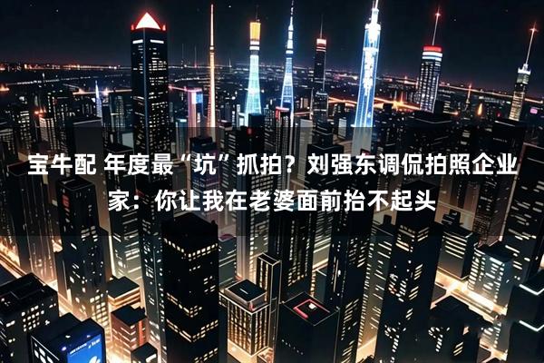 宝牛配 年度最“坑”抓拍？刘强东调侃拍照企业家：你让我在老婆面前抬不起头