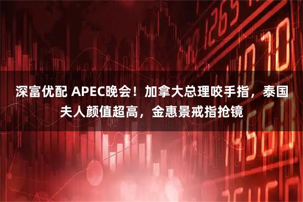 深富优配 APEC晚会！加拿大总理咬手指，泰国夫人颜值超高，金惠景戒指抢镜