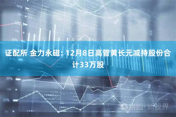 证配所 金力永磁: 12月8日高管黄长元减持股份合计33万股
