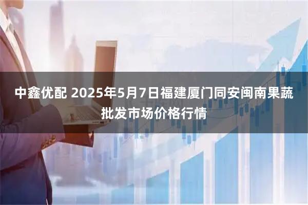 中鑫优配 2025年5月7日福建厦门同安闽南果蔬批发市场价格行情