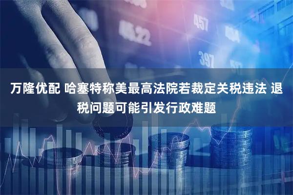 万隆优配 哈塞特称美最高法院若裁定关税违法 退税问题可能引发行政难题
