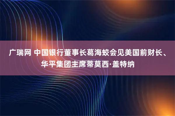 广瑞网 中国银行董事长葛海蛟会见美国前财长、华平集团主席蒂莫西·盖特纳