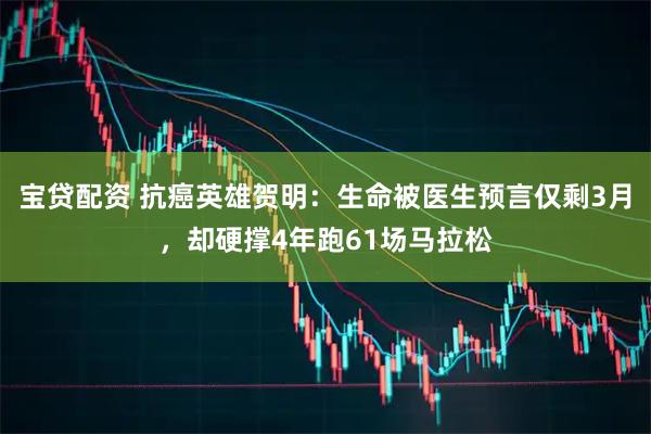 宝贷配资 抗癌英雄贺明：生命被医生预言仅剩3月，却硬撑4年跑61场马拉松