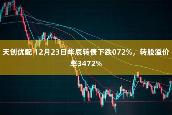 天创优配 12月23日华辰转债下跌072%，转股溢价率3472%