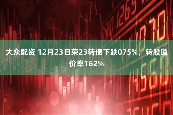 大众配资 12月23日荣23转债下跌075%,转股溢价率162%