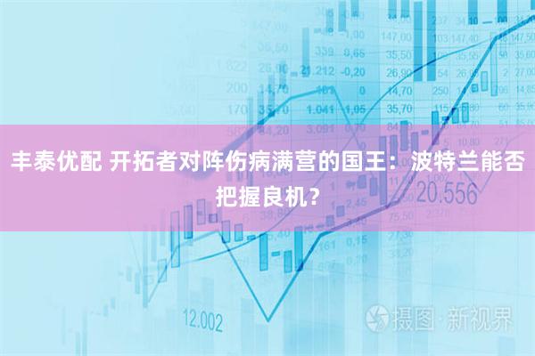丰泰优配 开拓者对阵伤病满营的国王：波特兰能否把握良机？