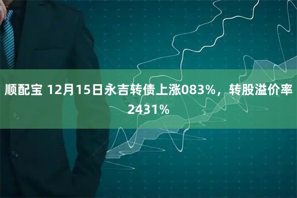 顺配宝 12月15日永吉转债上涨083%，转股溢价率2431%
