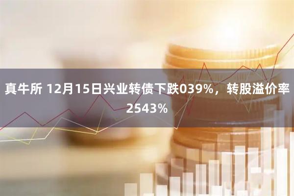 真牛所 12月15日兴业转债下跌039%，转股溢价率2543%
