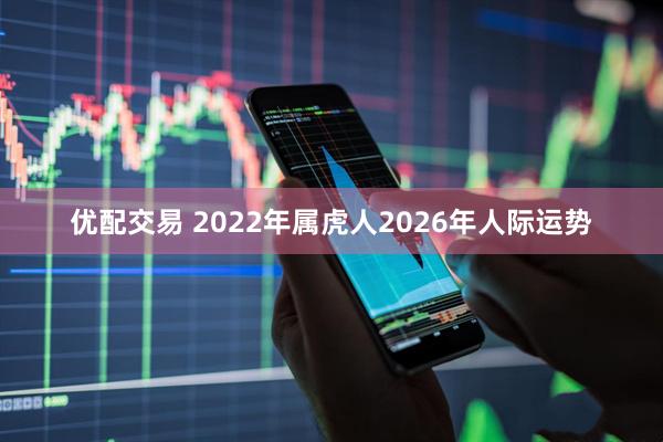 优配交易 2022年属虎人2026年人际运势
