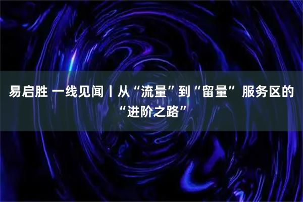 易启胜 一线见闻丨从“流量”到“留量” 服务区的“进阶之路”