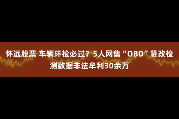 怀远股票 车辆环检必过？5人网售“OBD”篡改检测数据非法牟利30余万