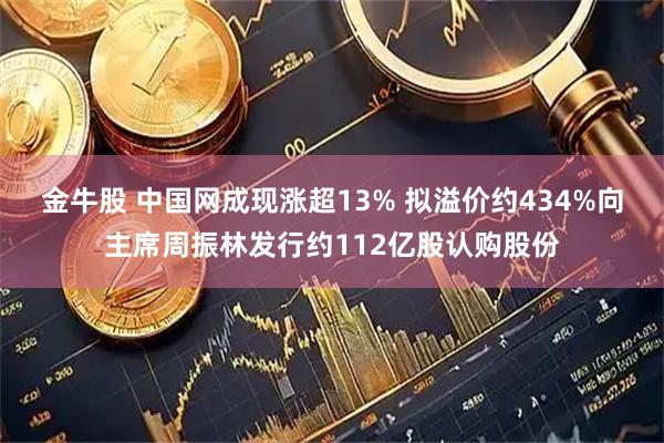 金牛股 中国网成现涨超13% 拟溢价约434%向主席周振林发行约112亿股认购股份