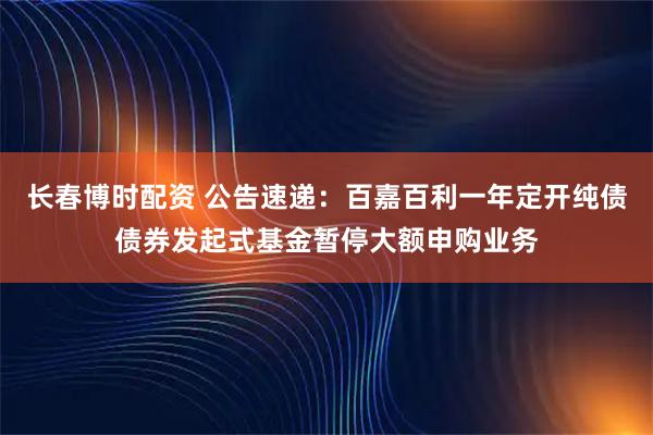 长春博时配资 公告速递：百嘉百利一年定开纯债债券发起式基金暂停大额申购业务