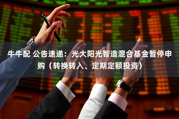 牛牛配 公告速递：光大阳光智造混合基金暂停申购（转换转入、定期定额投资）