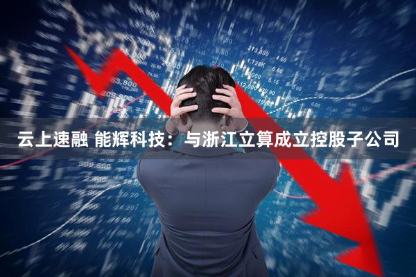 云上速融 能辉科技：与浙江立算成立控股子公司