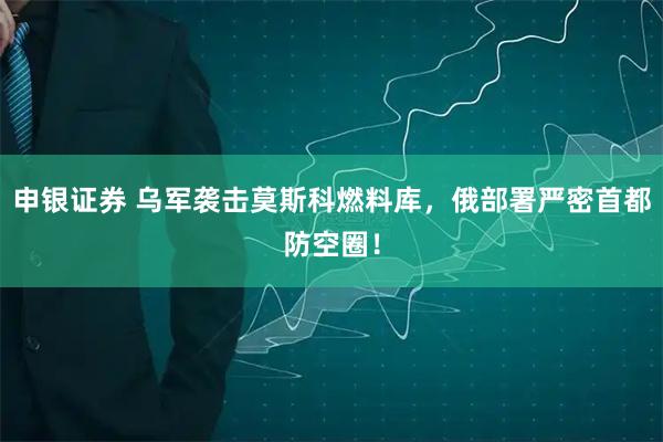 申银证券 乌军袭击莫斯科燃料库，俄部署严密首都防空圈！
