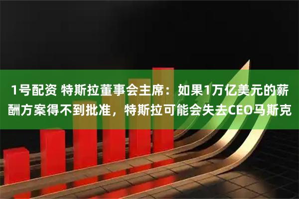 1号配资 特斯拉董事会主席：如果1万亿美元的薪酬方案得不到批准，特斯拉可能会失去CEO马斯克