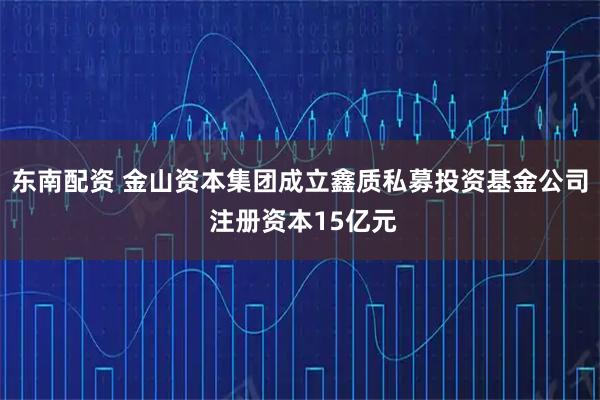 东南配资 金山资本集团成立鑫质私募投资基金公司 注册资本15亿元