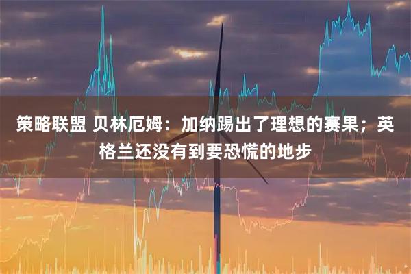 策略联盟 贝林厄姆：加纳踢出了理想的赛果；英格兰还没有到要恐慌的地步