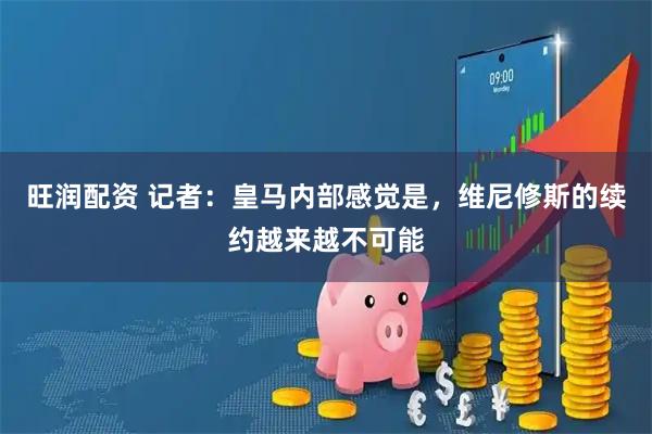 旺润配资 记者：皇马内部感觉是，维尼修斯的续约越来越不可能