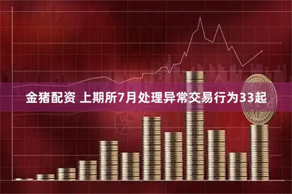 金猪配资 上期所7月处理异常交易行为33起