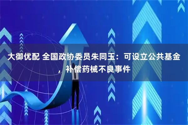 大御优配 全国政协委员朱同玉:可设立公共基金,补偿药械不良事件