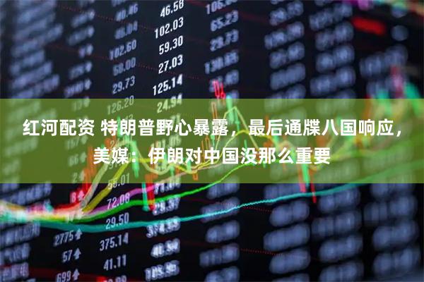 红河配资 特朗普野心暴露，最后通牒八国响应，美媒：伊朗对中国没那么重要